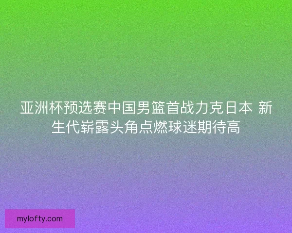 亚洲杯预选赛中国男篮首战力克日本 新生代崭露头角点燃球迷期待高