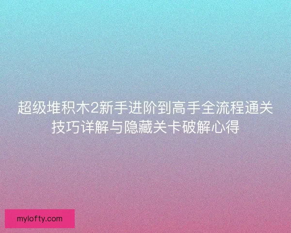 超级堆积木2新手进阶到高手全流程通关技巧详解与隐藏关卡破解心得