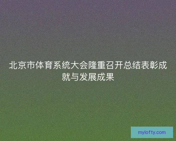 北京市体育系统大会隆重召开总结表彰成就与发展成果