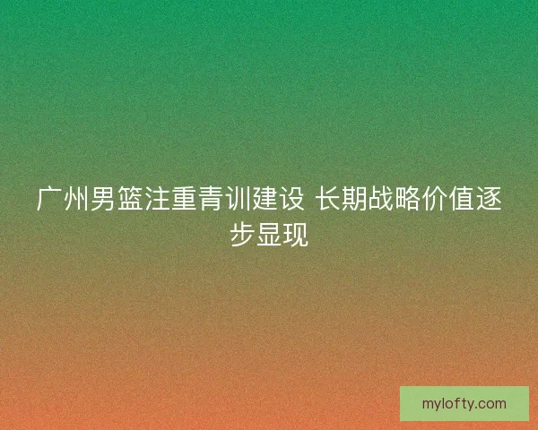 广州男篮注重青训建设 长期战略价值逐步显现