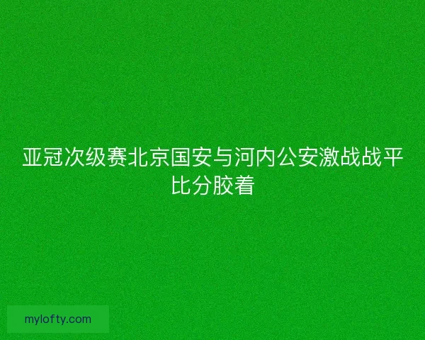 亚冠次级赛北京国安与河内公安激战战平比分胶着