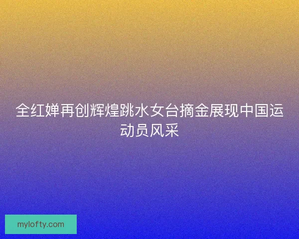 全红婵再创辉煌跳水女台摘金展现中国运动员风采