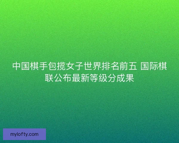 中国棋手包揽女子世界排名前五 国际棋联公布最新等级分成果