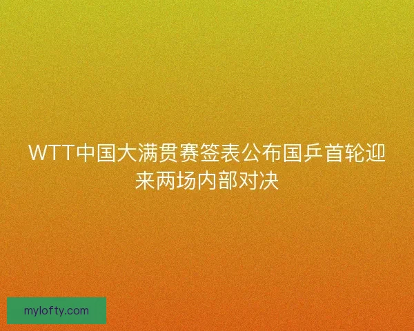WTT中国大满贯赛签表公布国乒首轮迎来两场内部对决