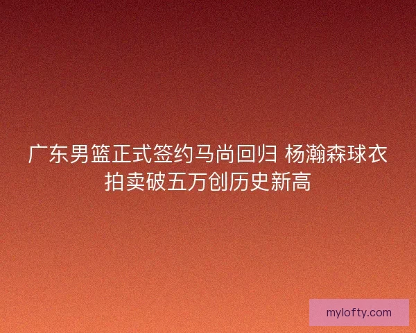 广东男篮正式签约马尚回归 杨瀚森球衣拍卖破五万创历史新高