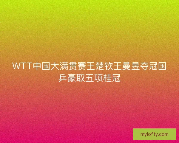 WTT中国大满贯赛王楚钦王曼昱夺冠国乒豪取五项桂冠