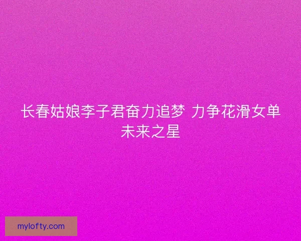 长春姑娘李子君奋力追梦 力争花滑女单未来之星