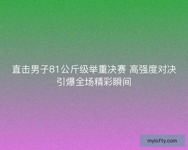 直击男子81公斤级举重决赛 高强度对决引爆全场精彩瞬间